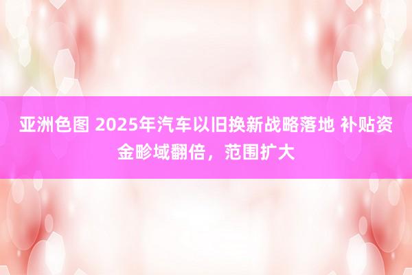 亚洲色图 2025年汽车以旧换新战略落地 补贴资金畛域翻倍，范围扩大