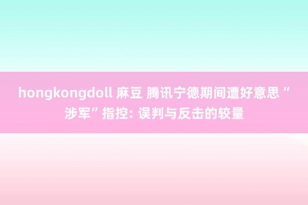 hongkongdoll 麻豆 腾讯宁德期间遭好意思“涉军”指控: 误判与反击的较量