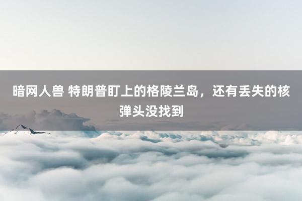 暗网人兽 特朗普盯上的格陵兰岛，还有丢失的核弹头没找到