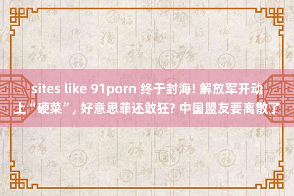 sites like 91porn 终于封海! 解放军开动上“硬菜”， 好意思菲还敢狂? 中国盟友要离散了