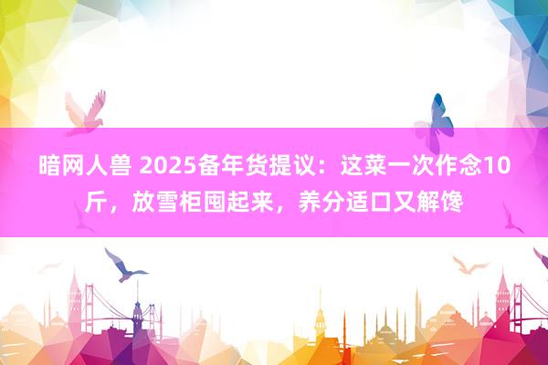 暗网人兽 2025备年货提议：这菜一次作念10斤，放雪柜囤起来，养分适口又解馋