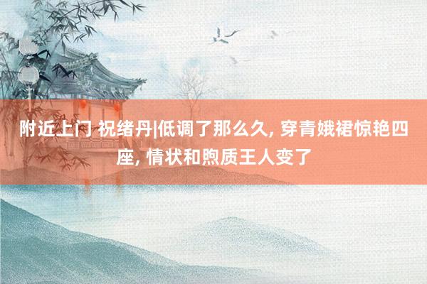 附近上门 祝绪丹|低调了那么久， 穿青娥裙惊艳四座， 情状和煦质王人变了