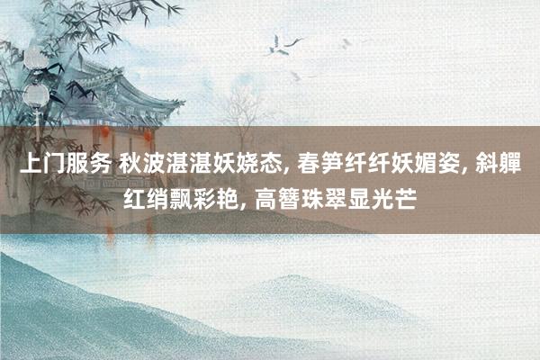 上门服务 秋波湛湛妖娆态， 春笋纤纤妖媚姿， 斜軃红绡飘彩艳， 高簪珠翠显光芒