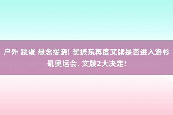 户外 跳蛋 悬念揭晓! 樊振东再度文牍是否进入洛杉矶奥运会， 文牍2大决定!