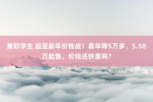 兼职学生 起亚新年价钱战！嘉华降5万多，5.58万起售，价钱还快意吗？