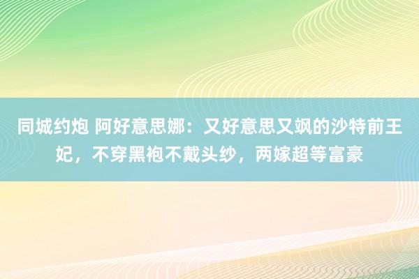 同城约炮 阿好意思娜：又好意思又飒的沙特前王妃，不穿黑袍不戴头纱，两嫁超等富豪