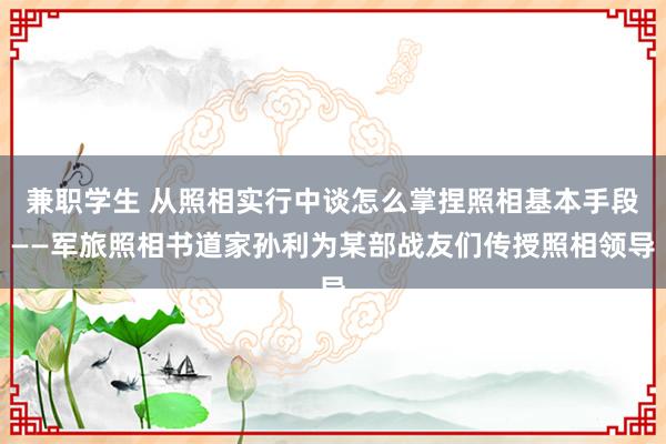 兼职学生 从照相实行中谈怎么掌捏照相基本手段——军旅照相书道家孙利为某部战友们传授照相领导