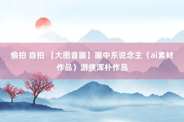偷拍 自拍 【大图音画】画中东说念主（ai素材作品）游侠浑朴作品