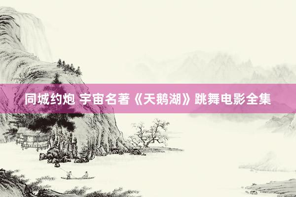 同城约炮 宇宙名著《天鹅湖》跳舞电影全集