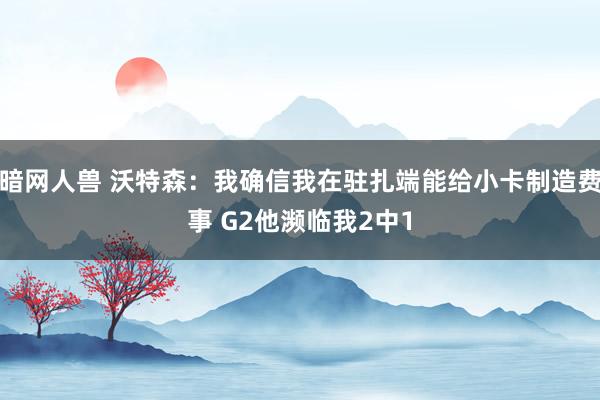 暗网人兽 沃特森：我确信我在驻扎端能给小卡制造费事 G2他濒临我2中1