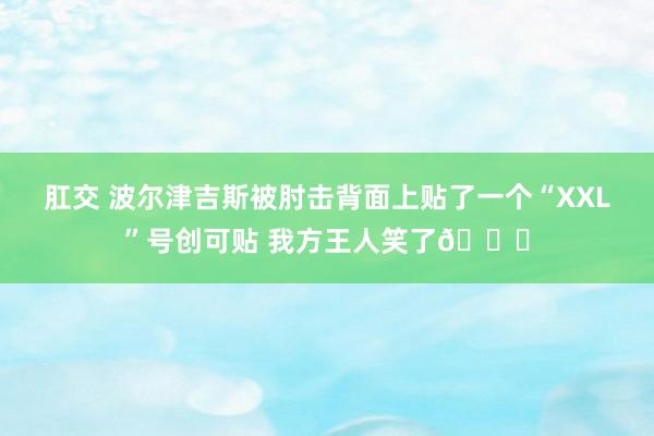 肛交 波尔津吉斯被肘击背面上贴了一个“XXL”号创可贴 我方王人笑了😅