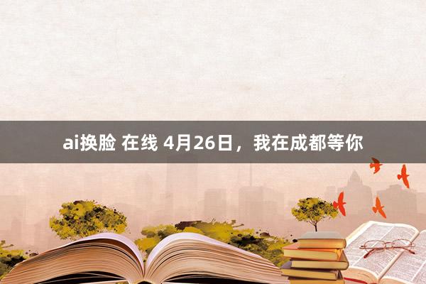 ai换脸 在线 4月26日，我在成都等你