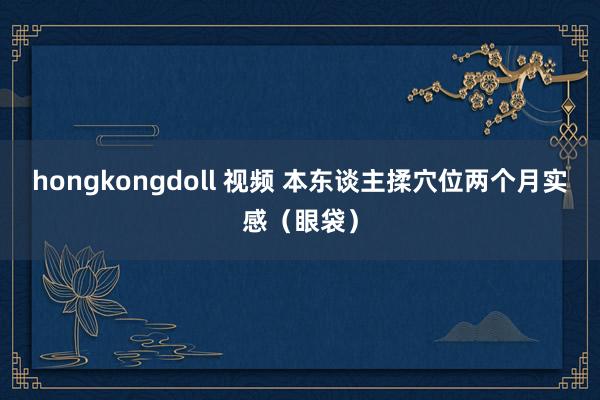 hongkongdoll 视频 本东谈主揉穴位两个月实感（眼袋）