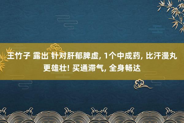 王竹子 露出 针对肝郁脾虚, 1个中成药, 比汗漫丸更雄壮! 买通滞气, 全身畅达