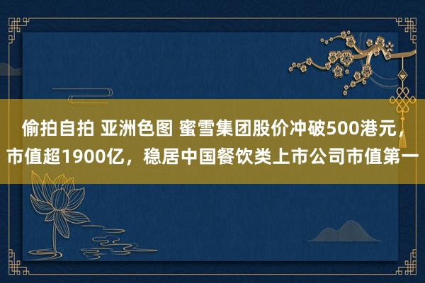 偷拍自拍 亚洲色图 蜜雪集团股价冲破500港元，市值超1900亿，稳居中国餐饮类上市公司市值第一