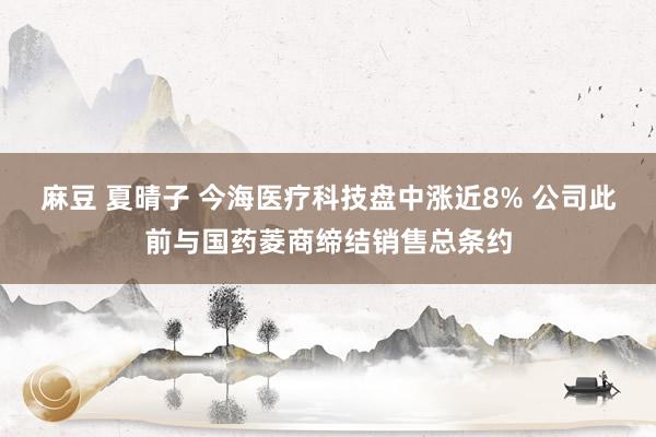麻豆 夏晴子 今海医疗科技盘中涨近8% 公司此前与国药菱商缔结销售总条约