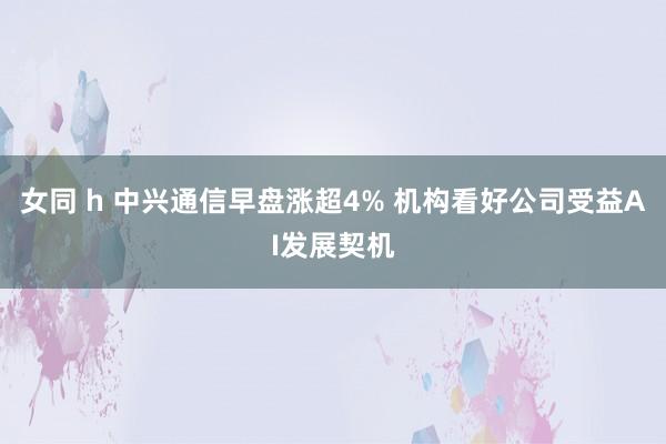 女同 h 中兴通信早盘涨超4% 机构看好公司受益AI发展契机